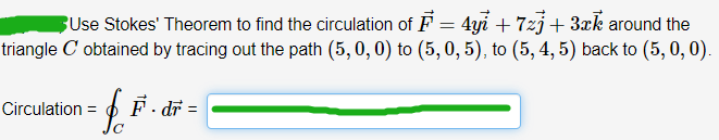 Use Stokes' Theorem to find the circulation of F = 4yi +7zj + 3xk around the
triangle C' obtained by tracing out the path (5,0,0) to (5, 0, 5), to (5, 4, 5) back to (5, 0, 0).
£.F.
Circulation =
dr =