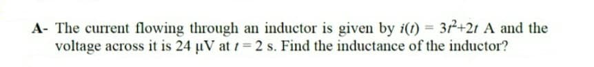 A- The current flowing through an inductor is given by i(t) = 3+21 A and the
voltage across it is 24 µV at t = 2 s. Find the inductance of the inductor?
%3D
