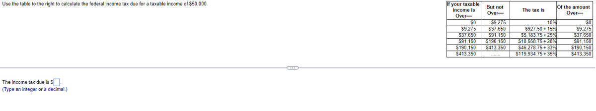 Use the table to the right to calculate the federal income tax due for a taxable income of $50,000.
The income tax due is $
(Type an integer or a decimal.)
C
If your taxable
income is
Over-
But not
Over-
SO $9,275
$9.275
$37.650
$37,650 $91,150
$91,150 $190.150
$190,150 $413,350
$413,350
.........
The tax is
Of the amount
Over-
10%
$927.50 +15%
$5,183.75 +25%
$18,558.75 +28%
$46,278.75 +33%
$119,934.75 +35%
$0
$9,275
$37,650
$91,150
$190,150
$413,350