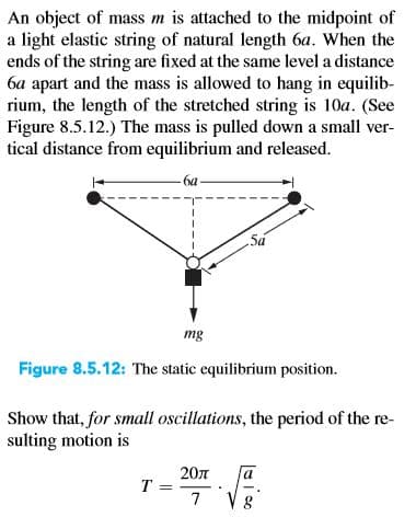 An object of mass m is attached to the midpoint of
a light elastic string of natural length 6a. When the
ends of the string are fixed at the same level a distance
6a apart and the mass is allowed to hang in equilib-
rium, the length of the stretched string is 10a. (See
Figure 8.5.12.) The mass is pulled down a small ver-
tical distance from equilibrium and released.
-6a-
5á
mg
Figure 8.5.12: The static equilibrium position.
Show that, for small oscillations, the period of the re-
sulting motion is
20л
T =
7
