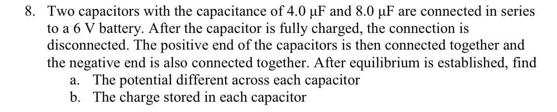 8. Two capacitors with the capacitance of 4.0 uF and 8.0 µF are connected in series
to a 6 V battery. After the capacitor is fully charged, the connection is
disconnected. The positive end of the capacitors is then connected together and
the negative end is also connected together. After equilibrium is established, find
a. The potential different across each capacitor
b. The charge stored in each capacitor