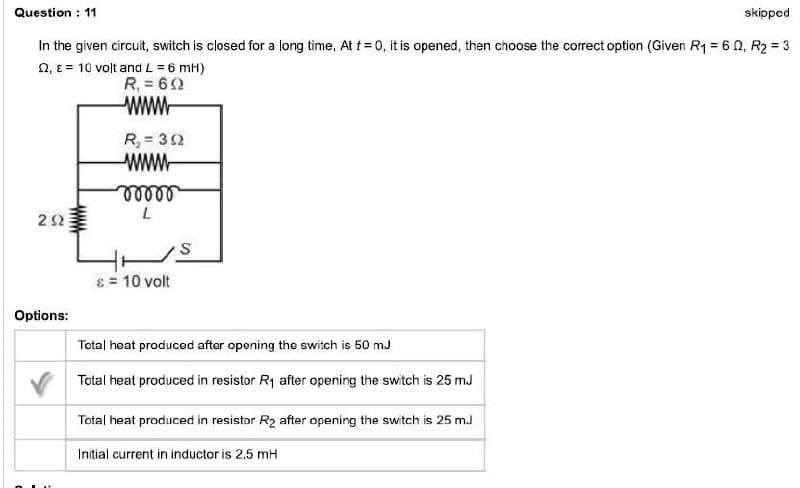 Question: 11
skipped
In the given circuit, switch is closed for a long time. At t = 0, it is opened, then choose the correct option (Given R₁ = 60, R₂ = 3
2, ε = 10 volt and L = 6 mH)
R₁ = 60
wwwww
292
Options:
R₂ = 392
wwww
moor
L
& = 10 volt
S
Total heat produced after opening the switch is 50 mJ
Total heat produced in resistor R₁ after opening the switch is 25mJ
Total heat produced in resistor R₂ after opening the switch is 25 m.J
Initial current in inductor is 2.5 mH