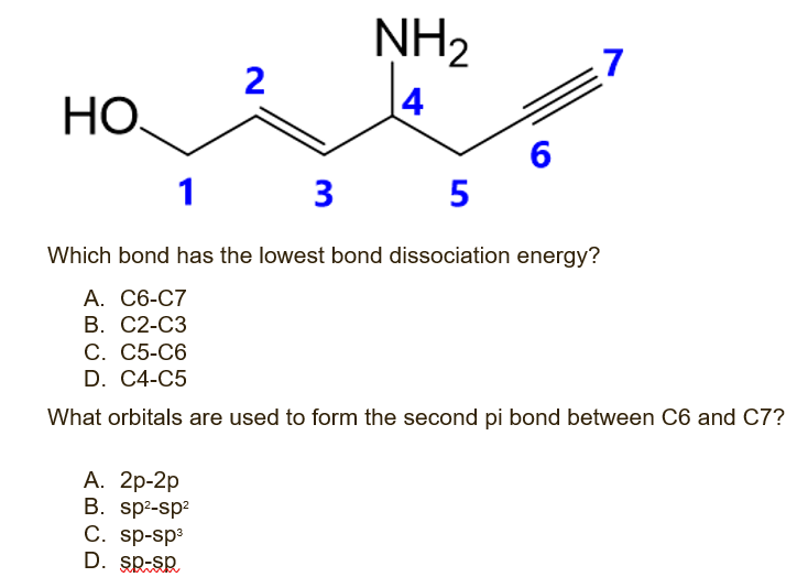 НО.
2
NH₂
4
A. 2p-2p
B. sp²-sp²
C. sp-sp³
D. SD-Sp
6
1 3 5
Which bond has the lowest bond dissociation energy?
A. C6-C7
B. C2-C3
7
C. C5-C6
D. C4-C5
What orbitals are used to form the second pi bond between C6 and C7?