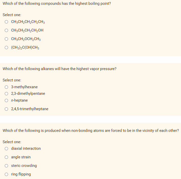 Which of the following compounds has the highest boiling point?
Select one:
O CH3CH₂CH₂CH₂CH3
CH3CH₂CH₂CH₂OH
O CH3CH₂CH₂CH3
(CH3)2C(OH)CH3
Which of the following alkanes will have the highest vapor pressure?
Select one:
O 3-methylhexane
2,3-dimethylpentane
n-heptane
O 2,4,5-trimethylheptane
Which of the following is produced when non-bonding atoms are forced to be in the vicinity of each other?
Select one:
O diaxial interaction
angle strain
steric crowding
O ring flipping