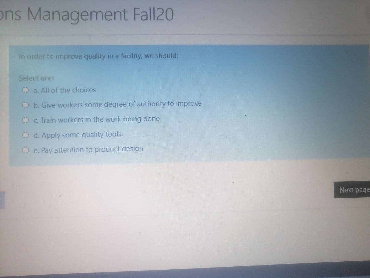 ons Management Fall20
In order to improve quality in a facility, we should:
Select one:
O a. All of the choices
Ob. Give workers some degree of authority to improve
Oc. Train workers in the work being done
O d. Apply some quality tools.
O e. Pay attention to product design
Next page
