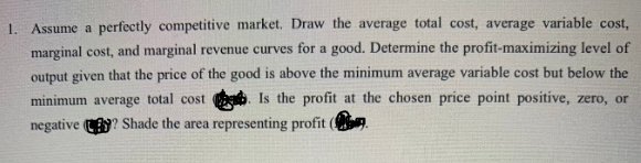 1. Assume a perfectly competitive market. Draw the average total cost, average variable cost,
marginal cost, and marginal revenue curves for a good. Determine the profit-maximizing level of
output given that the price of the good is above the minimum average variable cost but below the
minimum average total cost Is the profit at the chosen price point positive, zero, or
negative ? Shade the area representing profit