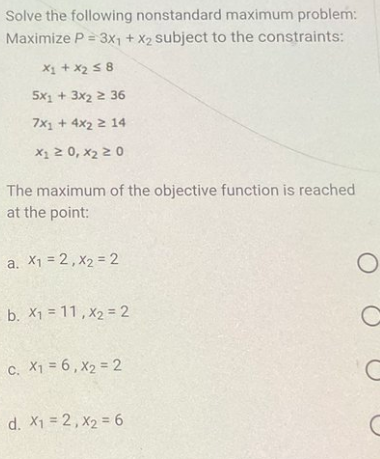 Solve the following nonstandard maximum problem:
Maximize P = 3x1 + x2 subject to the constraints:
x₁ + x₂ ≤ 8
5x1 + 3x2 2 36
7x1 + 4x2 2 14
X₁ ≥ 0, X₂ 20
The maximum of the objective function is reached
at the point:
a. X₁ = 2, X₂ = 2
b. X111, X2 = 2
C. X1 = 6, X₂ = 2
d. x₁ = 2, X₂ = 6
O
C
C
с