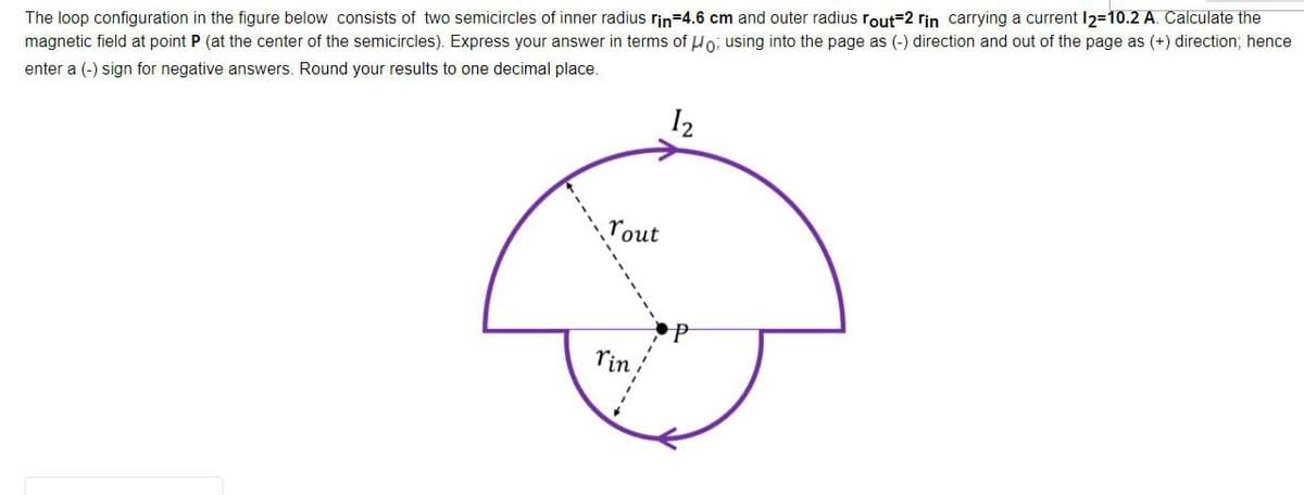 The loop configuration in the figure below consists of two semicircles of inner radius rin=4.6 cm and outer radius rout=2 rin carrying a current I2=10.2 A. Calculate the
magnetic field at point P (at the center of the semicircles). Express your answer in terms of Ho; using into the page as (-) direction and out of the page as (+) direction; hence
enter a (-) sign for negative answers. Round your results to one decimal place.
I2
rout
rin
