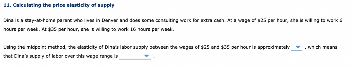 11. Calculating the price elasticity of supply
Dina is a stay-at-home parent who lives in Denver and does some consulting work for extra cash. At a wage of $25 per hour, she is willing to work 6
hours per week. At $35 per hour, she is willing to work 16 hours per week.
Using the midpoint method, the elasticity of Dina's labor supply between the wages of $25 and $35 per hour is approximately
that Dina's supply of labor over this wage range is
which means