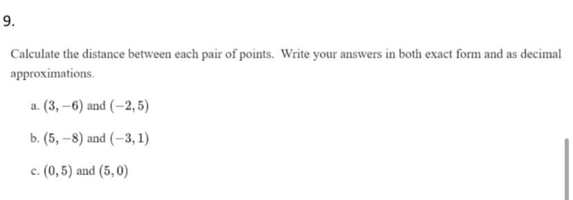 9.
Calculate the distance between each pair of points. Write your answers in both exact form and as decimal
approximations.
а. (3, —6) and (-2,5)
b. (5, –8) and (–3, 1)
c. (0,5) and (5,0)
