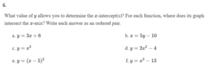 6.
What value of y allows you to determine the z-intercept(s)? For each function, where does its graph
intersect the z-axis? Write each answer as an ordered pair.
a. y = 3z +6
b. z = 5y – 10
c. y = z²
d. y = 2x² – 4
e. y = (z – 5)²
£. y = z³ - 13
