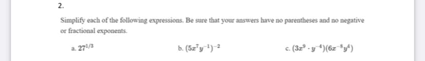 2.
Simplify each of the following expressions. Be sure that your answers have no parentheses and no negative
or fractional exponents.
a. 271/3
b. (5z"y') 2
c. (3z° - y *)(6z ®y^)
