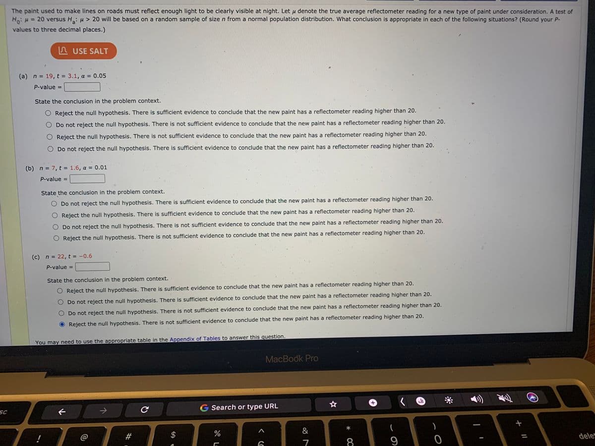 The paint used to make lines on roads must reflęct enough light to be clearly visible at night. Let µ denote the true average reflectometer reading for a new type of paint under consideration. A test of
Ho: H = 20 versus H: u > 20 will be based on a random sample of size n from a normal population distribution. What conclusion is appropriate in each of the following situations? (Round your P-
values to three decimal places.)
A USE SALT
(a) n = 19, t = 3.1, a = 0.05
P-value =
State the conclusion in the problem context.
O Reject the null hypothesis. There is sufficient evidence to conclude that the new paint has a reflectometer reading higher than 20.
Do not reject the null hypothesis. There is not sufficient evidence to conclude that the new paint has a reflectometer reading higher than 20.
O Reject the null hypothesis. There is not sufficient evidence to conclude that the new paint has a reflectometer reading higher than 20.
Do not reject the null hypothesis. There is sufficient evidence to conclude that the new paint has a reflectometer reading higher than 20.
(b) n = 7, t = 1.6, a = 0.01
P-value =
%D
State the conclusion in the problem context.
Do not reject the null hypothesis. There is sufficient evidence to conclude that the new paint has a reflectometer reading higher than 20.
Reject the null hypothesis. There is sufficient evidence to conclude that the new paint has a reflectometer reading higher than 20.
Do not reject the null hypothesis. There is not sufficient evidence to conclude that the new paint has a reflectometer reading higher than 20.
O Reject the null hypothesis. There is not sufficient evidence to conclude that the new paint has a reflectometer reading higher than 20.
(c) n = 22, t = -0.6
%3D
P-value =
State the conclusion in the problem context.
Reject the null hypothesis. There is sufficient evidence to conclude that the new paint has a reflectometer reading higher than 20.
Do not reject the null hypothesis. There is sufficient evidence to conclude that the new paint has a reflectometer reading higher than 20.
Do not reject the null hypothesis. There is not sufficient evidence to conclude that the new paint has a reflectometer reading higher than 20.
Reject the null hypothesis. There is not sufficient evidence to conclude that the new paint has a reflectometer reading higher than 20.
You may need to use the appropriate table in the Appendix of Tables to answer this question.
MacBook Pro
G Search or type URL
SC
&
(
#
%24
dele
7
8
9
