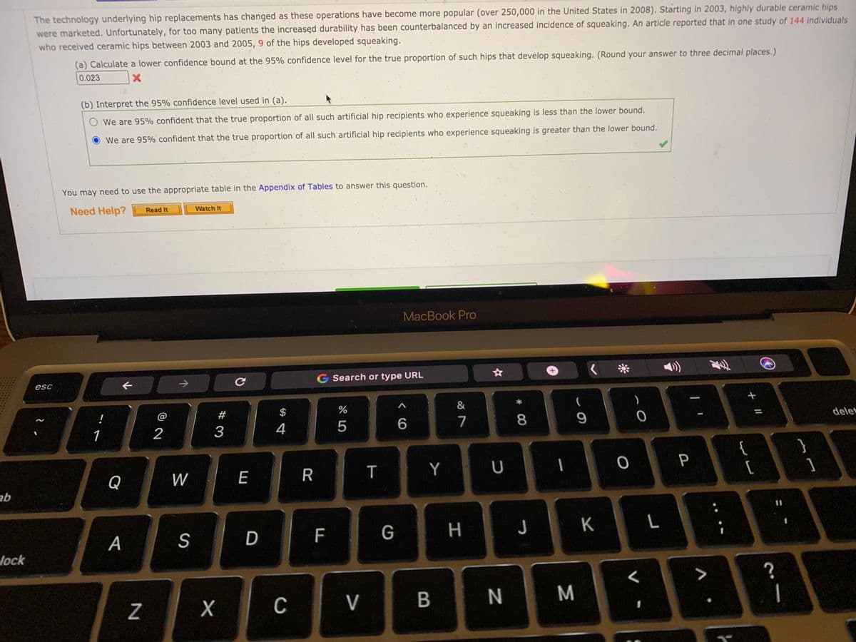 The technology underlying hip replacements has changed as these operations have become more popular (over 250,000 in the United States in 2008). Starting in 2003, highly durable ceramic hips
were marketed. Unfortunately, for too many patients the increasęd durability has been counterbalanced by an increased incidence of squeaking. An article reported that in one study of 144 individuals
who received ceramic hips between 2003 and 2005, 9 of the hips developed squeaking.
(a) Calculate a lower confidence bound at the 95% confidence level for the true proportion of such hips that develop squeaking. (Round your answer to three decimal places.)
0.023
(b) Interpret the 95% confidence level used in (a).
We are 95% confident that the true proportion of all such artificial hip recipients who experience squeaking is less than the lower bound.
We are 95% confident that the true proportion of all such artificial hip recipients who experience squeaking is greater than the lower bound.
You may need to use the appropriate table in the Appendix of Tables to answer this question.
Need Help?
Read It
Watch It
MacBook Pro
->
G Search or type URL
esc
&
)
!
@
$
1
2
4
5
7
8
delet
}
{
[
Q
W
E
T
Y
|
P
qe
F
G
H
J
K
L
А
lock
?
C
V
+ II
D
# 3
