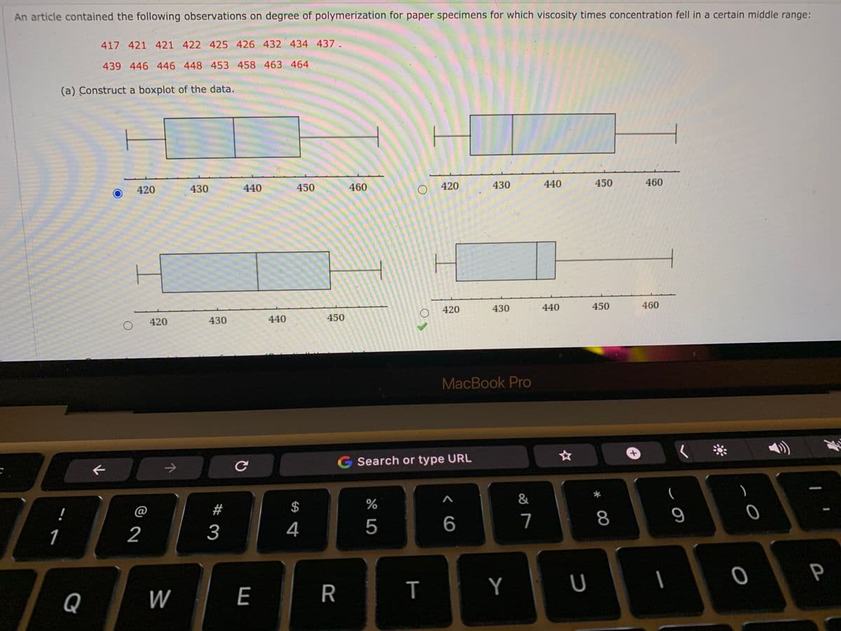 An article contained the following observations on degree of polymerization for paper specimens for which viscosity times concentration fell in a certain middle range:
417 421 421 422 425 426 432 434 437.
439 446 446 448 453 458 463 464
(a) Construct a boxplot of the data.
430
440
450
460
420
430
440
450
460
420
420
430
440
450
460
420
430
440
450
MacBook Pro
G Search or type URL
&
(
@
#
$
%
!
7
8
9
1
2
3
4
5
P
W
E
R
Y
Q
+.
T
