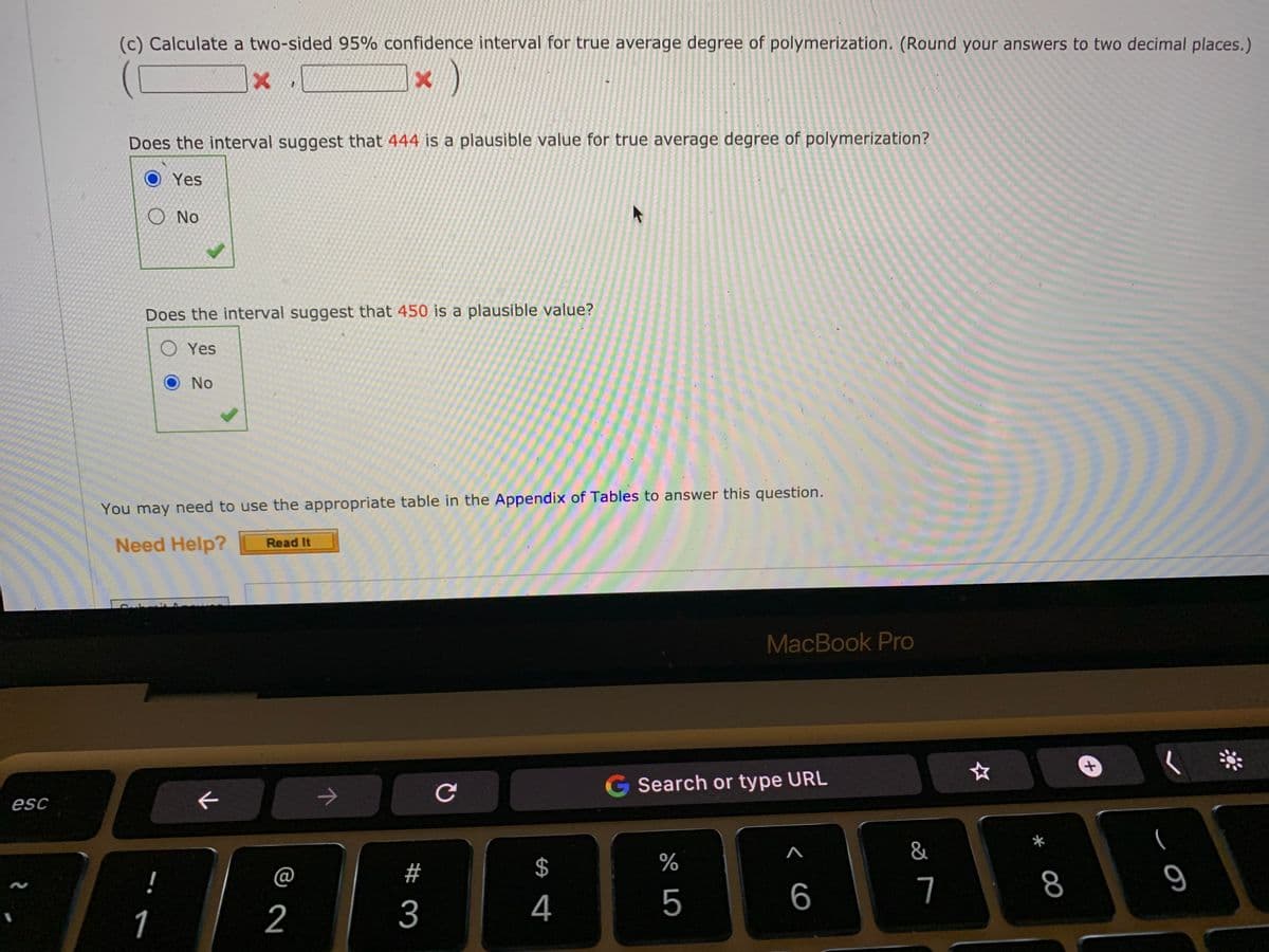 (c) Calculate a two-sided 95% confidence interval for true average degree of polymerization. (Round your answers to two decimal places.)
Does the interval suggest that 444 is a plausible value for true average degree of polymerization?
O Yes
O No
Does the interval suggest that 450 is a plausible value?
O Yes
No
You may need to use the appropriate table in the Appendix of Tables to answer this question.
Need Help?
Read It
MacBook Pro
Search or type URL
esc
&
@
#
$
%
!
5
6
7
8
1
2
3
4
十
