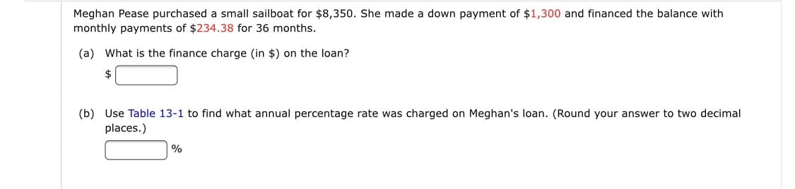 Meghan Pease purchased a small sailboat for $8,350. She made a down payment of $1,300 and financed the balance with
monthly payments of $234.38 for 36 months.
(a) What is the finance charge (in $) on the loan?
2$
(b) Use Table 13-1 to find what annual percentage rate was charged on Meghan's loan. (Round your answer to two decimal
places.)
|%
