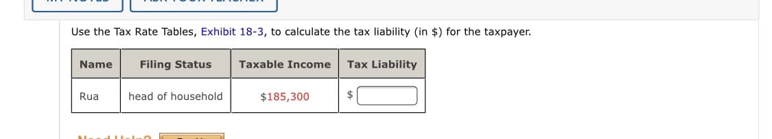 Use the Tax Rate Tables, Exhibit 18-3, to calculate the tax liability (in $) for the taxpayer.
Name
Filing Status
Taxable Income
Tax Liability
Rua
head of household
$185,300
