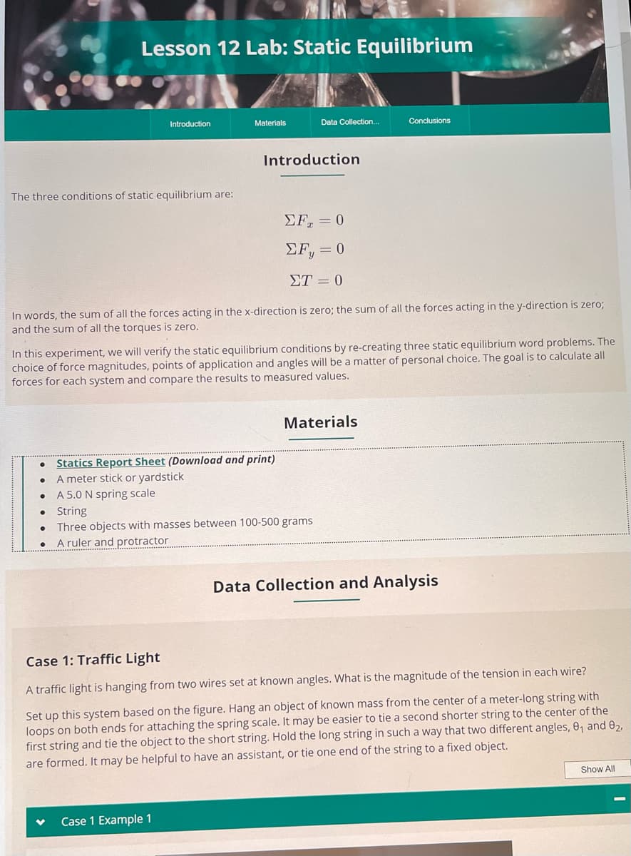 The three conditions of static equilibrium are:
Lesson 12 Lab: Static Equilibrium
●
●
Introduction
●
Materials
In words, the sum of all the forces acting in the x-direction is zero; the sum of all the forces acting in the y-direction is zero;
and the sum of all the torques is zero.
Introduction
In this experiment, we will verify the static equilibrium conditions by re-creating three static equilibrium word problems. The
choice of force magnitudes, points of application and angles will be a matter of personal choice. The goal is to calculate all
forces for each system and compare the results to measured values.
Data Collection...
Statics Report Sheet (Download and print)
A meter stick or yardstick
A 5.0 N spring scale
Case 1 Example 1
ΣF = 0
ΣF, = 0
ΣΤ = 0
● String
Three objects with masses between 100-500 grams
A ruler and protractor
Conclusions
Materials
Data Collection and Analysis
Case 1: Traffic Light
A traffic light is hanging from two wires set at known angles. What is the magnitude of the tension in each wire?
Set up this system based on the figure. Hang an object of known mass from the center of a meter-long string with
loops on both ends for attaching the spring scale. It may be easier to tie a second shorter string to the center of the
first string and tie the object to the short string. Hold the long string in such a way that two different angles, 0₁ and 0₂,
are formed. It may be helpful to have an assistant, or tie one end of the string to a fixed object.
Show All