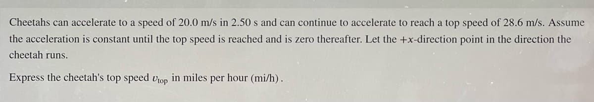 Cheetahs can accelerate to a speed of 20.0 m/s in 2.50 s and can continue to accelerate to reach a top speed of 28.6 m/s. Assume
the acceleration is constant until the top speed is reached and is zero thereafter. Let the +x-direction point in the direction the
cheetah runs.
Express the cheetah's top speed Utop in miles per hour (mi/h).