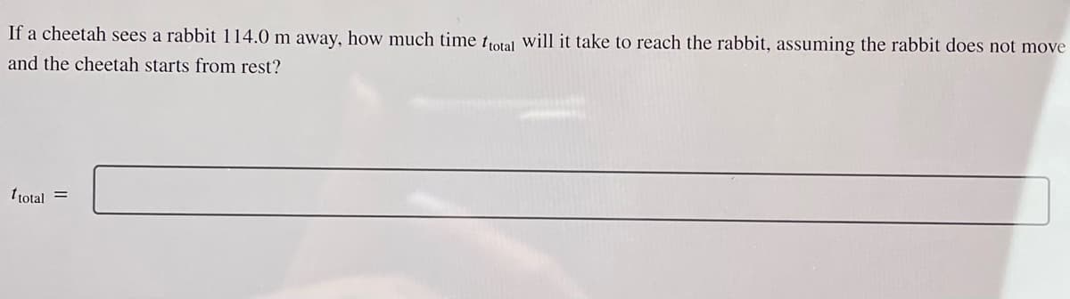 If a cheetah sees a rabbit 114.0 m away, how much time ftotal will it take to reach the rabbit, assuming the rabbit does not move
and the cheetah starts from rest?
ttotal =