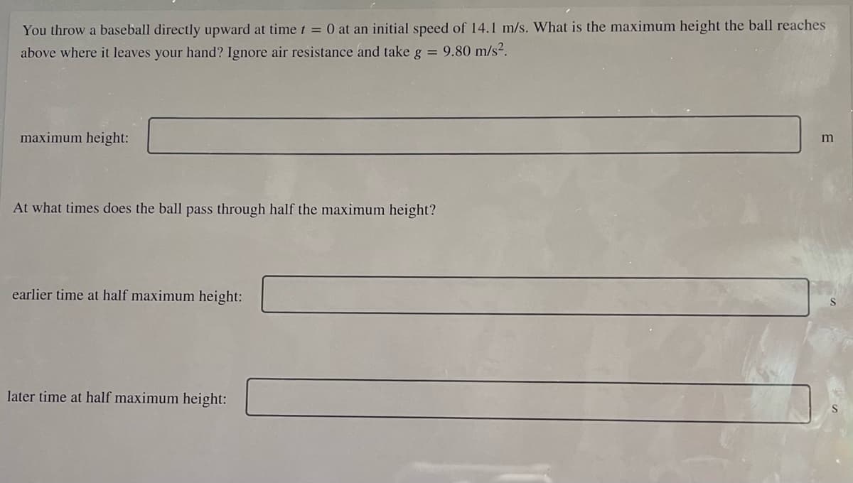 You throw a baseball directly upward at time t = 0 at an initial speed of 14.1 m/s. What is the maximum height the ball reaches
above where it leaves your hand? Ignore air resistance and take g = 9.80 m/s².
maximum height:
At what times does the ball pass through half the maximum height?
earlier time at half maximum height:
later time at half maximum height:
m