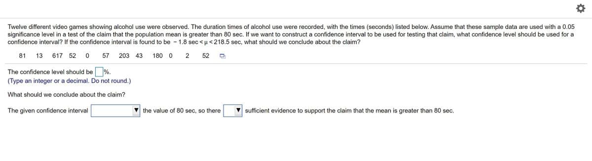 Twelve different video games showing alcohol use were observed. The duration times of alcohol use were recorded, with the times (seconds) listed below. Assume that these sample data are used with a 0.05
significance level in a test of the claim that the population mean is greater than 80 sec. If we want to construct a confidence interval to be used for testing that claim, what confidence level should be used for a
confidence interval? If the confidence interval is found to be
1.8 sec < µ < 218.5 sec, what should we conclude about the claim?
81
13
617 52
57
203 43
180 0
2
52
The confidence level should be %.
(Type an integer or a decimal. Do not round.)
What should we conclude about the claim?
The given confidence interval
the value of 80 sec, so there
sufficient evidence to support the claim that the mean is greater than 80 sec.
