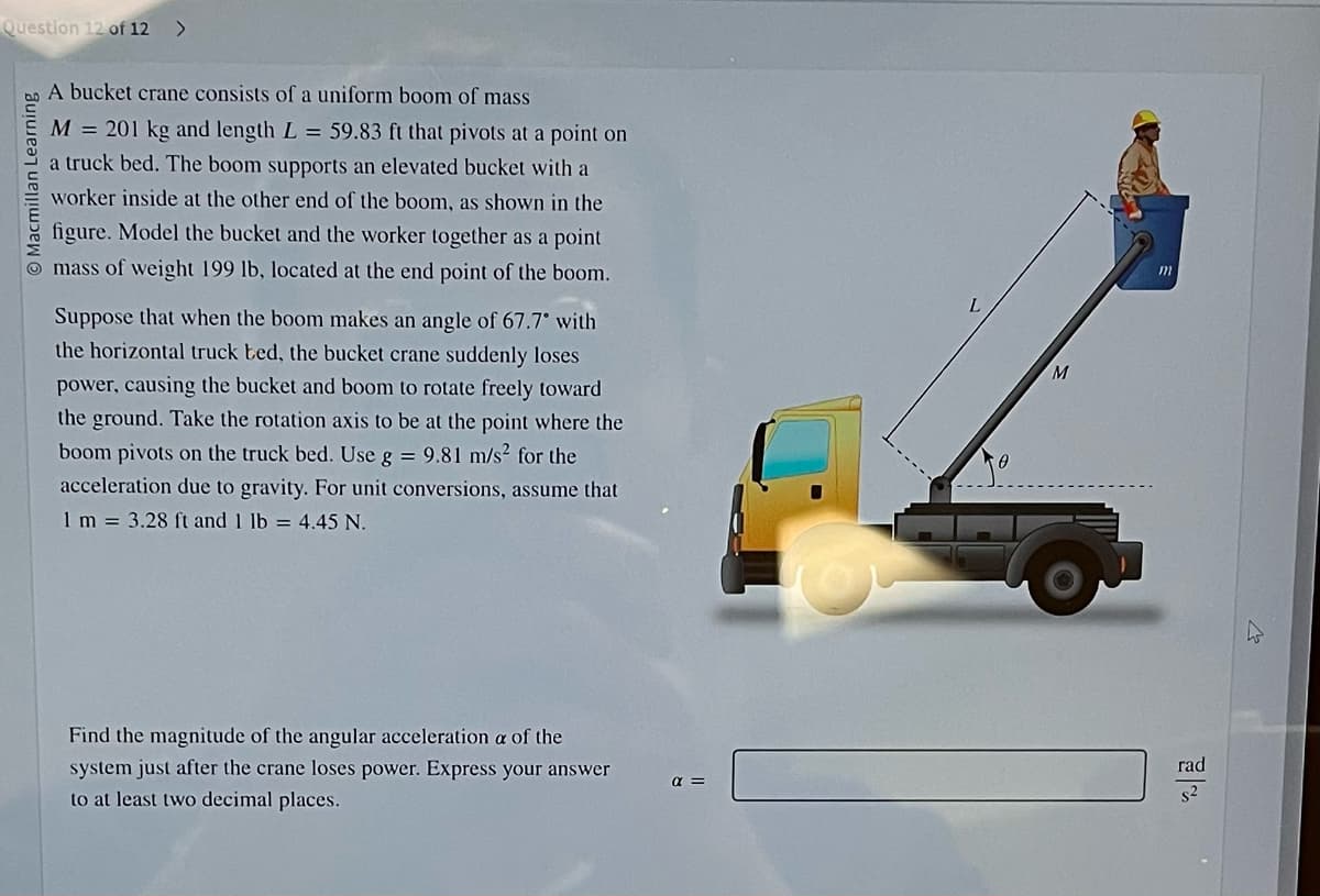 Question 12 of 12 >
O Macmillan Learning
A bucket crane consists of a uniform boom of mass
M = 201 kg and length L = 59.83 ft that pivots at a point on
a truck bed. The boom supports an elevated bucket with a
worker inside at the other end of the boom, as shown in the
figure. Model the bucket and the worker together as a point
mass of weight 199 lb, located at the end point of the boom.
Suppose that when the boom makes an angle of 67.7° with
the horizontal truck bed, the bucket crane suddenly loses
power, causing the bucket and boom to rotate freely toward
the ground. Take the rotation axis to be at the point where the
boom pivots on the truck bed. Use g = 9.81 m/s² for the
acceleration due to gravity. For unit conversions, assume that
1 m = 3.28 ft and 1 lb = 4.45 N.
Find the magnitude of the angular acceleration a of the
system just after the crane loses power. Express your answer
to at least two decimal places.
α =
M
m
rad
L