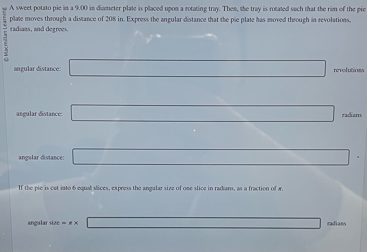 Macmillan Learning
A sweet potato pie in a 9.00 in diameter plate is placed upon a rotating tray. Then, the tray is rotated such that the rim of the pie
plate moves through a distance of 208 in. Express the angular distance that the pie plate has moved through in revolutions,
radians, and degrees.
angular distance:
angular distance:
angular distance:
If the pie is cut into 6 equal slices, express the angular size of one slice in radians, as a fraction of .
angular size = π X
revolutions
radians
radians