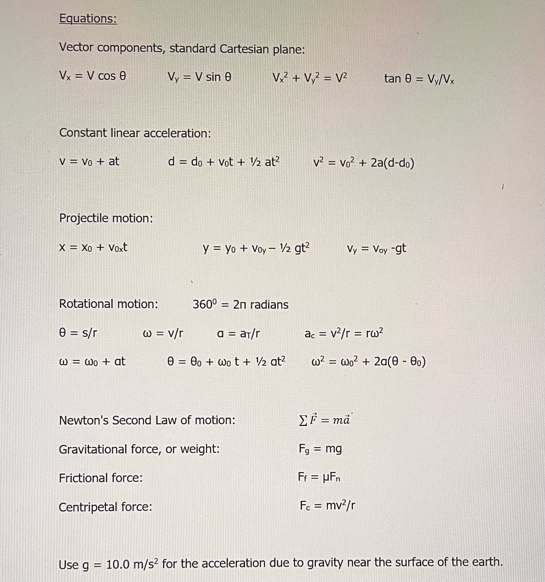 Equations:
Vector components, standard Cartesian plane:
Vx= V cos 8
Vy = V sin 0
Constant linear acceleration:
V = Vo + at
Projectile motion:
X = Xo + Voxt
Rotational motion:
0 = s/r
@= @o + at
Frictional force:
w = v/r
Newton's Second Law of motion:
Centripetal force:
Use g
d = do + Vot + ½ at²
Gravitational force, or weight:
=
Vx² + Vy² = V²
y = yo + Voy - 1/2 gt²
360⁰ = 2n radians
a = aT/r
000+ wot + ½ at²
tan 8 = Vy/Vx
v² = vo² + 2a(d-do)
Vy = Voy -gt
ac = v²/r = rw²
w² = wo² + 2a(0 - 0)
ΣF = ma
Fg = mg
Ff = µFn
Fc = mv²/r
10.0 m/s² for the acceleration due to gravity near the surface of the earth.