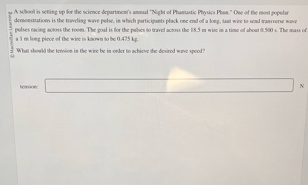 Macmillan Learning
A school is setting up for the science department's annual "Night of Phantastic Physics Phun." One of the most popular
demonstrations is the traveling wave pulse, in which participants pluck one end of a long, taut wire to send transverse wave
pulses racing across the room. The goal is for the pulses to travel across the 18.5 m wire in a time of about 0.500 s. The mass of
a 1 m long piece of the wire is known to be 0.475 kg.
What should the tension in the wire be in order to achieve the desired wave speed?
tension:
N