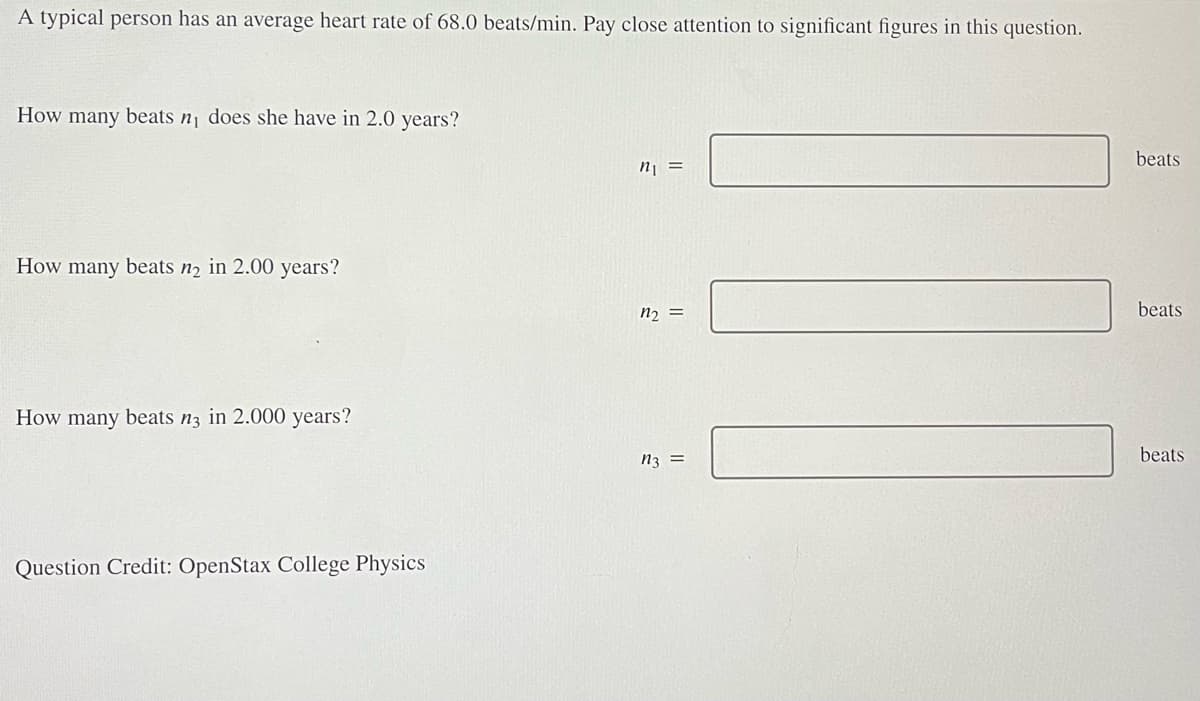 A typical person has an average heart rate of 68.0 beats/min. Pay close attention to significant figures in this question.
How many beats n₁ does she have in 2.0 years?
How many beats n₂ in 2.00 years?
How many beats n3 in 2.000 years?
Question Credit: OpenStax College Physics
n₁ =
n₂ =
n3 =
beats
beats
beats