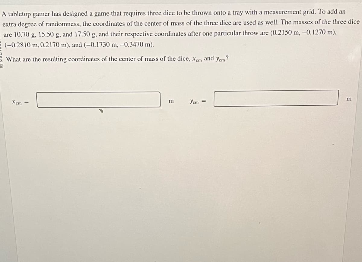 A tabletop gamer has designed a game that requires three dice to be thrown onto a tray with a measurement grid. To add an
extra degree of randomness, the coordinates of the center of mass of the three dice are used as well. The masses of the three dice
are 10.70 g, 15.50 g, and 17.50 g, and their respective coordinates after one particular throw are (0.2150 m, -0.1270 m),
(-0.2810 m, 0.2170 m), and (-0.1730 m, -0.3470 m).
What are the resulting coordinates of the center of mass of the dice, xem and yem?
Xcm =
m
Ycm =
m