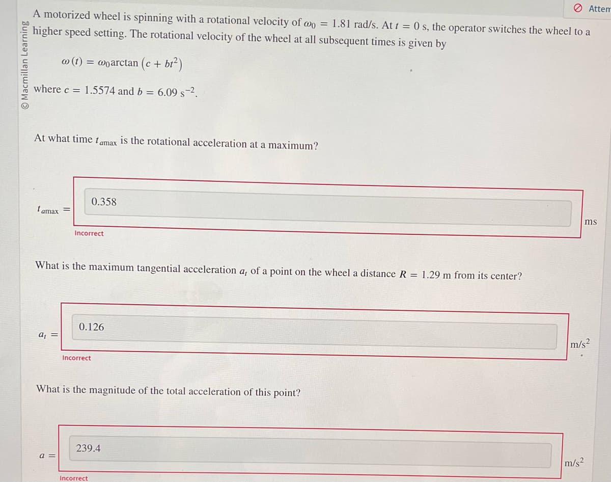 O Macmillan Learning
A motorized wheel is spinning with a rotational velocity of wo = 1.81 rad/s. At t = 0 s, the operator switches the wheel to a
higher speed setting. The rotational velocity of the wheel at all subsequent times is given by
w (t) = woarctan (c + bt²)
where c = 1.5574 and b = 6.09 s-².
At what time tamax is the rotational acceleration at a maximum?
tamax =
a₁ =
What is the maximum tangential acceleration a, of a point on the wheel a distance R = 1.29 m from its center?
0.358
Incorrect
a =
0.126
Incorrect
What is the magnitude of the total acceleration of this point?
239.4
Incorrect
Attem
m/s²
ms
m/s2