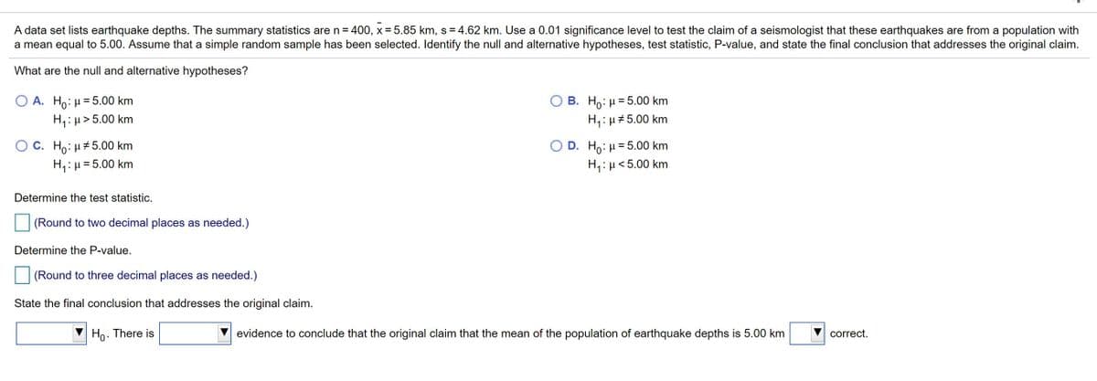 A data set lists earthquake depths. The summary statistics are n= 400, x = 5.85 km, s = 4.62 km. Use a 0.01 significance level to test the claim of a seismologist that these earthquakes are from a population with
a mean equal to 5.00. Assume that a simple random sample has been selected. Identify the null and alternative hypotheses, test statistic, P-value, and state the final conclusion that addresses the original claim.
What are the null and alternative hypotheses?
Ο Α. H : μ = 5.00 km
H,: µ > 5.00 km
B. Ho: µ = 5.00 km
H,: µ #5.00 km
O C. Ho: µ#5.00 km
H,: µ = 5.00 km
D. Ho: H= 5.00 km
H,:µ<5.00 km
%3D
Determine the test statistic.
(Round to two decimal places as needed.)
Determine the P-value.
(Round to three decimal places as needed.)
State the final conclusion that addresses the original claim.
Ho. There is
evidence to conclude that the original claim that the mean of the population of earthquake depths is 5.00 km
correct.
