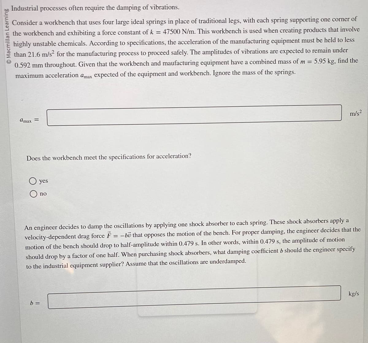 Macmillan Learning
Industrial processes often require the damping of vibrations.
Consider a workbench that uses four large ideal springs in place of traditional legs, with each spring supporting one corner of
the workbench and exhibiting a force constant of k = 47500 N/m. This workbench is used when creating products that involve
highly unstable chemicals. According to specifications, the acceleration of the manufacturing equipment must be held to less
than 21.6 m/s² for the manufacturing process to proceed safely. The amplitudes of vibrations are expected to remain under
0.592 mm throughout. Given that the workbench and maufacturing equipment have a combined mass of m= 5.95 kg, find the
maximum acceleration amax expected of the equipment and workbench. Ignore the mass of the springs.
@max =
Does the workbench meet the specifications for acceleration?
yes
no
m/s²
An engineer decides to damp the oscillations by applying one shock absorber to each spring. These shock absorbers apply a
velocity-dependent drag force F = -bu that opposes the motion of the bench. For proper damping, the engineer decides that the
motion of the bench should drop to half-amplitude within 0.479 s. In other words, within 0.479 s, the amplitude of motion
should drop by a factor of one half. When purchasing shock absorbers, what damping coefficient b should the engineer specify
to the industrial equipment supplier? Assume that the oscillations are underdamped.
b =
kg/s