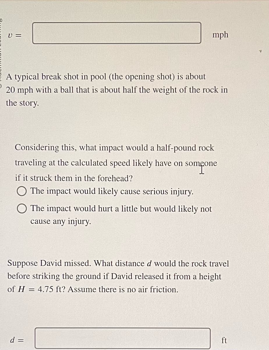 V=
mph
A typical break shot in pool (the opening shot) is about
20 mph with a ball that is about half the weight of the rock in
the story.
Considering this, what impact would a half-pound rock
traveling at the calculated speed likely have on someone
som one
if it struck them in the forehead?
The impact would likely cause serious injury.
O The impact would hurt a little but would likely not
cause any injury.
Suppose David missed. What distance d would the rock travel
before striking the ground if David released it from a height
of H=4.75 ft? Assume there is no air friction.
d =
ft