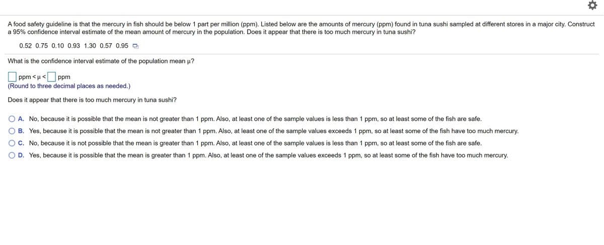 A food safety guideline is that the mercury in fish should be below 1 part per million (ppm). Listed below are the amounts of mercury (ppm) found in tuna sushi sampled at different stores in a major city. Construct
a 95% confidence interval estimate of the mean amount of mercury in the population. Does it appear that there is too much mercury in tuna sushi?
0.52 0.75 0.10 0.93 1.30 0.57 0.95
What is the confidence interval estimate of the population mean µ?
ppm < µ <
ppm
(Round to three decimal places as needed.)
Does it appear that there is too much mercury in tuna sushi?
A. No, because it is possible that the mean is not greater than 1 ppm. Also, at least one of the sample values is less than 1 ppm, so at least some of the fish are safe.
B. Yes, because it is possible that the mean is not greater than 1 ppm. Also, at least one of the sample values exceeds 1 ppm, so at least some of the fish have too much mercury.
O C. No, because it is not possible that the mean is greater than 1 ppm. Also, at least one of the sample values is less than 1 ppm, so at least some of the fish are safe.
D. Yes, because it is possible that the mean is greater than 1 ppm. Also, at least one of the sample values exceeds 1 ppm, so at least some of the fish have too much mercury.
