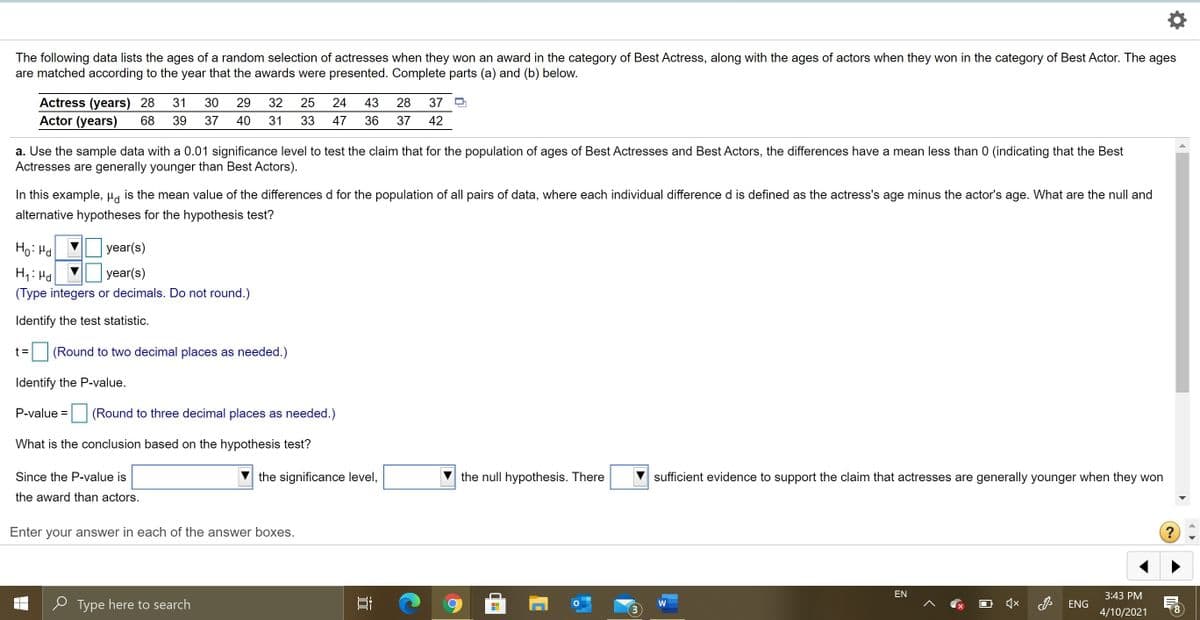 The following data lists the ages of a random selection of actresses when they won an award in the category of Best Actress, along with the ages of actors when they won in the category of Best Actor. The ages
are matched according to the year that the awards were presented. Complete parts (a) and (b) below.
Actress (years) 28
Actor (years)
31
30
29
32
25
24
43
28
37
68
39
37
40
31
33
47
36
37
42
a. Use the sample data with a 0.01 significance level to test the claim that for the population of ages of Best Actresses and Best Actors, the differences have a mean less than 0 (indicating that the Best
Actresses are generally younger than Best Actors).
In this example, µa is the mean value of the differences d for the population of all pairs of data, where each individual difference d is defined as the actress's age minus the actor's age. What are the null and
alternative hypotheses for the hypothesis test?
Ho: Hd
year(s)
H1: Hd
year(s)
(Type integers or decimals. Do not round.)
Identify the test statistic.
t =
(Round to two decimal places as needed.)
Identify the P-value.
P-value =
(Round to three decimal places as needed.)
What is the conclusion based on the hypothesis test?
Since the P-value is
the significance level,
the null hypothesis. There
sufficient evidence to support the claim that actresses are generally younger when they won
the award than actors.
Enter your answer in each of the answer boxes.
?
EN
3:43 PM
P Type here to search
ENG
4/10/2021
