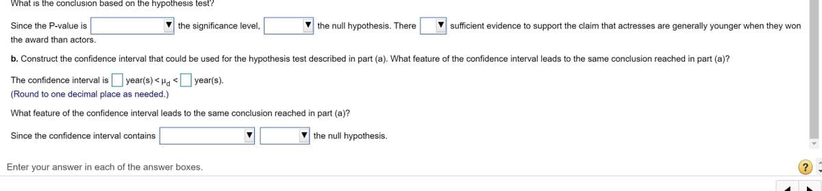 What is the conclusion based on the hypothesis test?
Since the P-value is
the significance level,
the null hypothesis. There
sufficient evidence to support the claim that actresses are generally younger when they won
the award than actors.
b. Construct the confidence interval that could be used for the hypothesis test described in part (a). What feature of the confidence interval leads to the same conclusion reached in part (a)?
The confidence interval is year(s) < Hd <
year(s).
(Round to one decimal place as needed.)
What feature of the confidence interval leads to the same conclusion reached in part (a)?
Since the confidence interval contains
the null hypothesis.
Enter your answer in each of the answer boxes.
