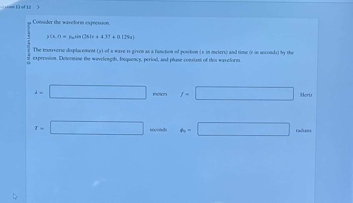 uestion 12 of 12 >
Macmillan Learning
Consider the waveform expression.
y (x, t)= ymsin (2611 + 4.37 +0.129x)
The transverse displacement (y) of a wave is given as a function of position (x in meters) and time (1 in seconds) by the
expression. Determine the wavelength, frequency, period, and phase constant of this waveform.
λ =
T =
meters
seconds
S =
фо =
Hertz
radians