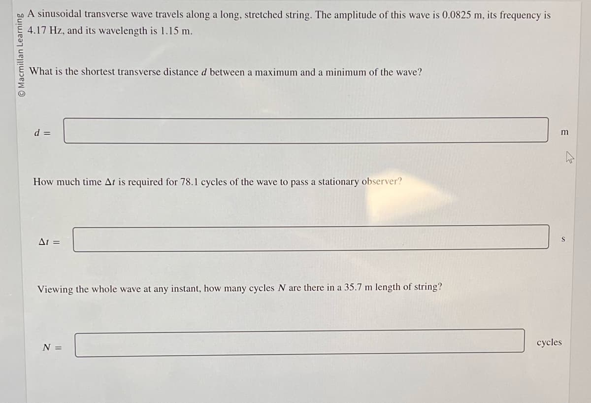 Macmillan Learning
A sinusoidal transverse wave travels along a long, stretched string. The amplitude of this wave is 0.0825 m, its frequency is
4.17 Hz, and its wavelength is 1.15 m.
What is the shortest transverse distance d between a maximum and a minimum of the wave?
d =
How much time At is required for 78.1 cycles of the wave to pass a stationary observer?
At =
Viewing the whole wave at any instant, how many cycles N are there in a 35.7 m length of string?
N =
m
cycles
W