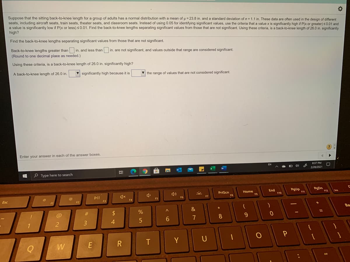 normal distribution with a mean of u = 23.8 in, and a standard deviation of a = 1.1 in. These data are often used in the design of different
Suppose that the sitting back-to-knee length for a group of adults has
seats, including aircraft seats, train seats, theater seats, and classroom seats. Instead of using 0.05 for identifying significant values, use the criteria that a value x is significantly high if P(x or greater)50.01 and
a value is significantly low if P(x or less) s0.01. Find the back-to-knee lengths separating significant values from those that are not significant. Using these criteria, is a back-to-knee length of 26.0 in. significantly
high?
Find the back-to-knee lengths separating significant values from those that are not significant.
Back-to-knee lengths greater than in. and less than
(Round to one decimal place as needed.)
in. are not significant, and values outside that range are considered significant.
Using these criteria, is a back-to-knee length of 26.0 in. significantly high?
A back-to-knee length of 26.0 in.
V significantly high because it is
V the range of values that are not considered significant.
Enter your answer in each of the answer boxes.
8:37 PM
D 40
2/28/2021
e Type here to search
PgUp
11
PgDn
F12
End
PrtScn
F8
Home
F9
F10
F7
DII
F5
F6
F4
F3
Esc
F2
Ba
&
%3D
#3
2$
@
7
3
4.
1
R
T
Y
W

