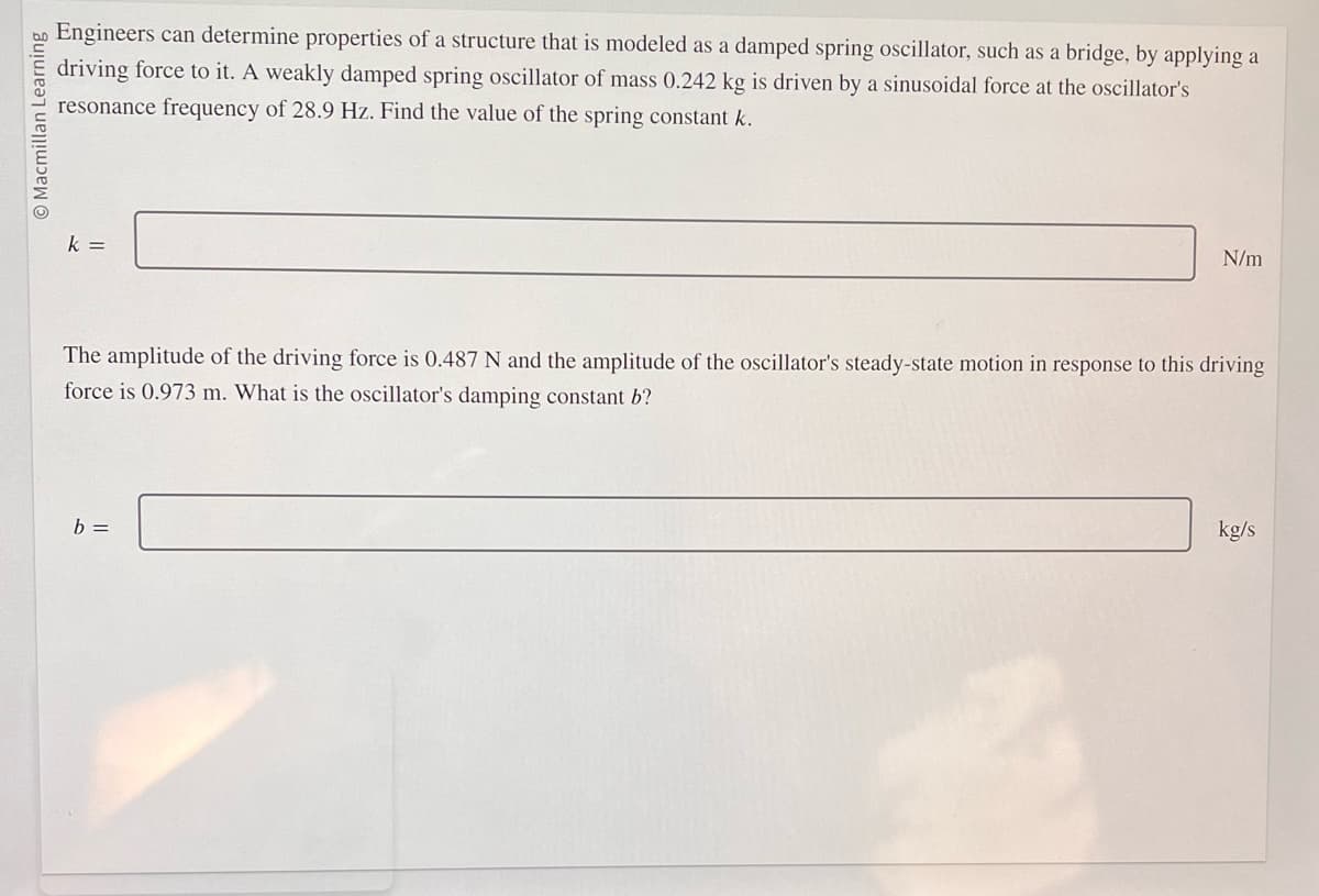 O Macmillan Learning
Engineers can determine properties of a structure that is modeled as a damped spring oscillator, such as a bridge, by applying a
driving force to it. A weakly damped spring oscillator of mass 0.242 kg is driven by a sinusoidal force at the oscillator's
resonance frequency of 28.9 Hz. Find the value of the spring constant k.
k =
N/m
The amplitude of the driving force is 0.487 N and the amplitude of the oscillator's steady-state motion in response to this driving
force is 0.973 m. What is the oscillator's damping constant b?
b =
kg/s