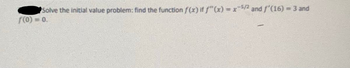 **Initial Value Problem**

Solve the initial value problem: Find the function \( f(x) \) if \( f''(x) = x^{-5/2} \) and \( f'(16) = 3 \) and \( f(0) = 0 \).

**Explanation:**

This problem involves finding a function \( f(x) \) that satisfies the given conditions. The process includes:

1. **Integration**: Integrate \( f''(x) = x^{-5/2} \) to find \( f'(x) \).
2. **Use given condition**: Apply \( f'(16) = 3 \) to determine the constant of integration.
3. **Integrate again**: Integrate the result to find \( f(x) \).
4. **Apply initial condition**: Use \( f(0) = 0 \) to find the final constant of integration. 

These steps will lead you to the function \( f(x) \).