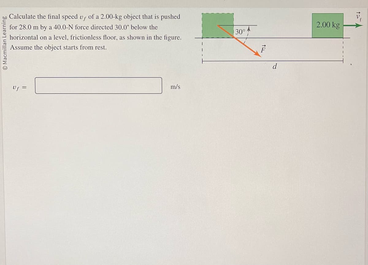 O Macmillan Learning
Calculate the final speed vf of a 2.00-kg object that is pushed
for 28.0 m by a 40.0-N force directed 30.0° below the
horizontal on a level, frictionless floor, as shown in the figure.
Assume the object starts from rest.
Uf =
m/s
30°
F
d
2.00 kg
12