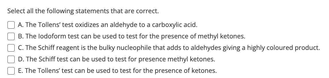 Select all the following statements that are correct.
A. The Tollens' test oxidizes an aldehyde to a carboxylic acid.
B. The lodoform test can be used to test for the presence of methyl ketones.
C. The Schiff reagent is the bulky nucleophile that adds to aldehydes giving a highly coloured product.
D. The Schiff test can be used to test for presence methyl ketones.
E. The Tollens' test can be used to test for the presence of ketones.