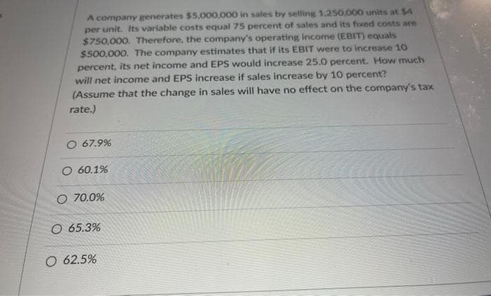 A company generates $5,000,000 in sales by selling 1.250,000 units at $4
per unit. Its variable costs equal 75 percent of sales and its fixed costs are
$750,000. Therefore, the company's operating Income (EBIT) equals
$500,000. The company estimates that if its EBIT were to increase 10
percent, its net income and EPS would increase 25.0 percent. How much
will net income and EPS increase if sales increase by 10 percent?
(Assume that the change in sales will have no effect on the company's tax
rate.)
O 67.9%
O 60.1%
O 70.0%
O 65.3%
O 62.5%