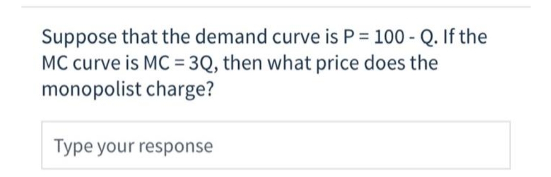 Suppose that the demand curve is P = 100 - Q. If the
MC curve is MC = 3Q, then what price does the
monopolist charge?
Type your response
