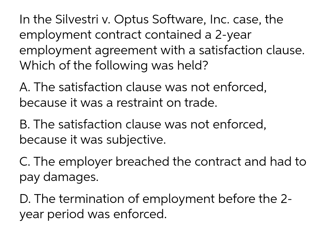 In the Silvestri v. Optus Software, Inc. case, the
employment contract contained a 2-year
employment agreement with a satisfaction clause.
Which of the following was held?
A. The satisfaction clause was not enforced,
because it was a restraint on trade.
B. The satisfaction clause was not enforced,
because it was subjective.
C. The employer breached the contract and had to
pay damages.
D. The termination of employment before the 2-
year period was enforced.
